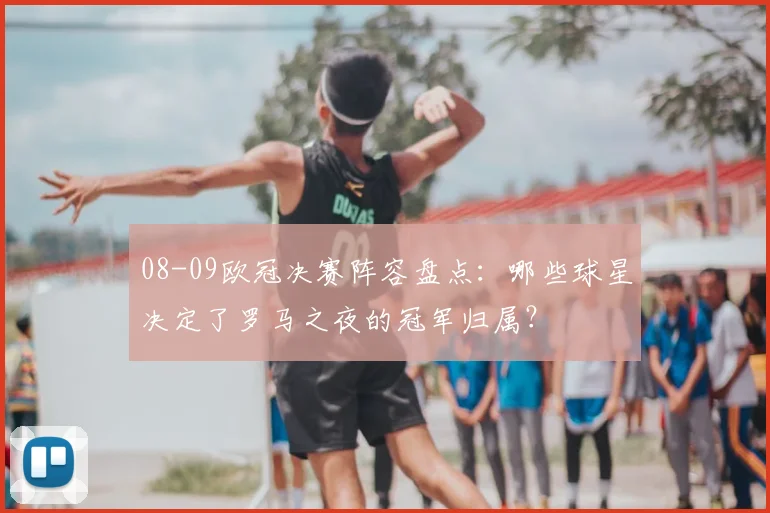 08-09欧冠决赛阵容盘点:哪些球星决定了罗马之夜的冠军归属?
