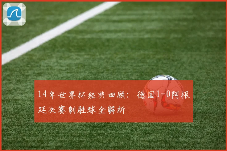 14年世界杯经典回顾：德国1-0阿根廷决赛制胜球全解析
