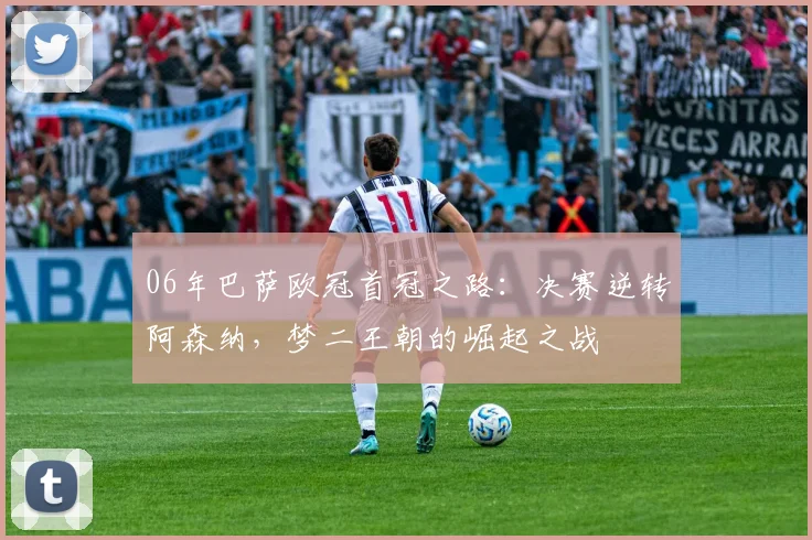 06年巴萨欧冠首冠之路：决赛逆转阿森纳，梦二王朝的崛起之战