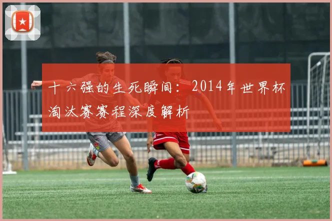 十六强的生死瞬间:2014年世界杯淘汰赛赛程深度解析