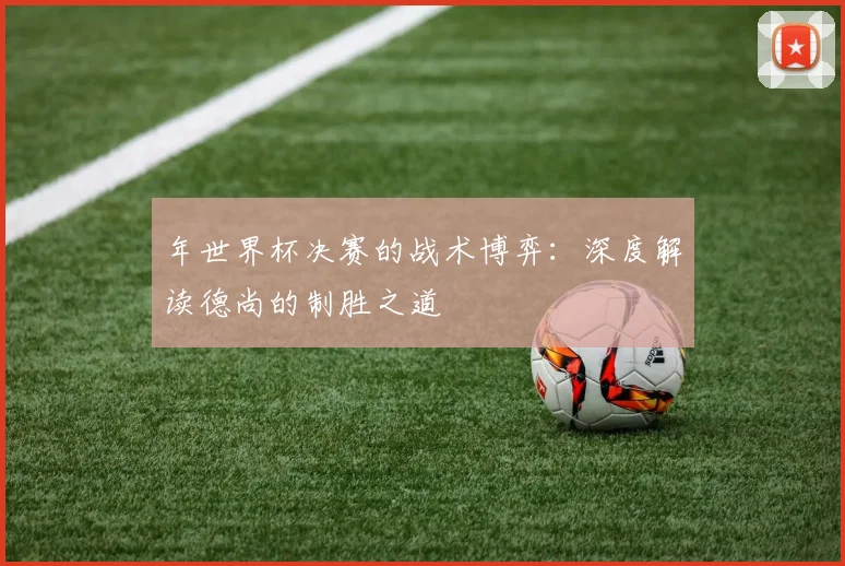年世界杯决赛的战术博弈：深度解读德尚的制胜之道