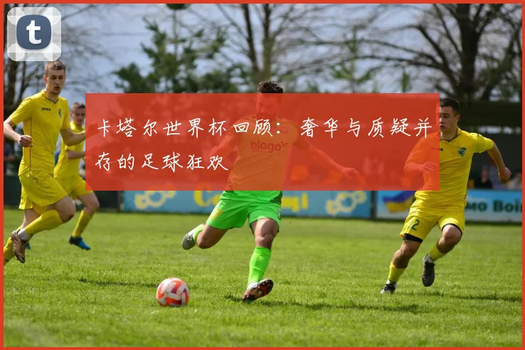 卡塔尔世界杯回顾：奢华与质疑并存的足球狂欢
