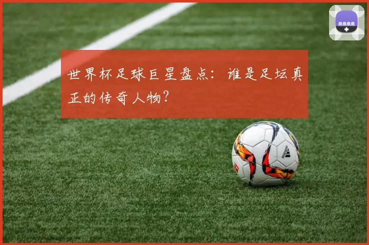 世界杯足球巨星盘点:谁是足坛真正的传奇人物?