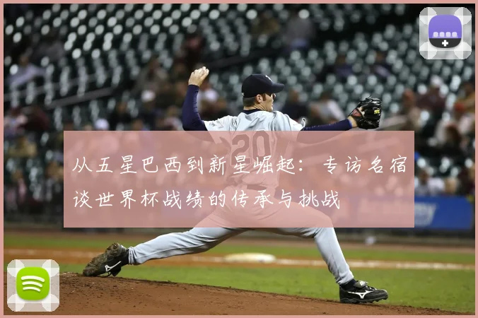 从五星巴西到新星崛起：专访名宿谈世界杯战绩的传承与挑战