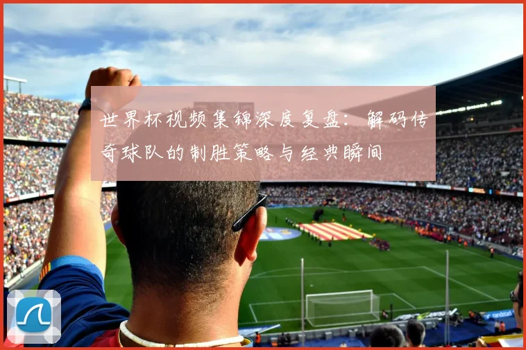 世界杯视频集锦深度复盘：解码传奇球队的制胜策略与经典瞬间