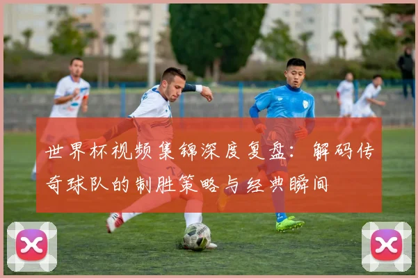 世界杯视频集锦深度复盘：解码传奇球队的制胜策略与经典瞬间