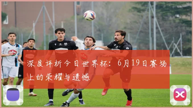 深度评析今日世界杯:6月19日赛场上的荣耀与遗憾
