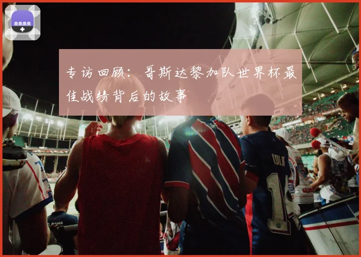 专访回顾:哥斯达黎加队世界杯最佳战绩背后的故事