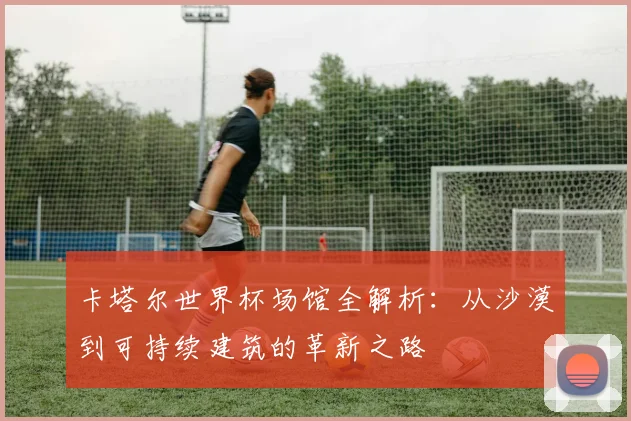 卡塔尔世界杯场馆全解析：从沙漠到可持续建筑的革新之路