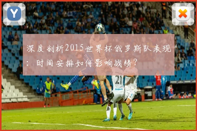 深度剖析2015世界杯俄罗斯队表现:时间安排如何影响战绩?