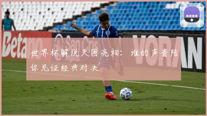 世界杯解说天团亮相：谁的声音陪你见证经典对决