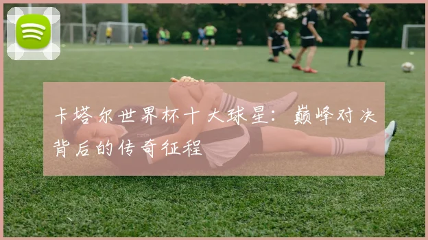 卡塔尔世界杯十大球星：巅峰对决背后的传奇征程