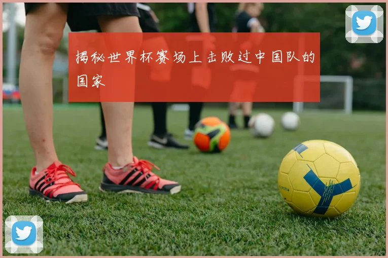 揭秘世界杯赛场上击败过中国队的国家