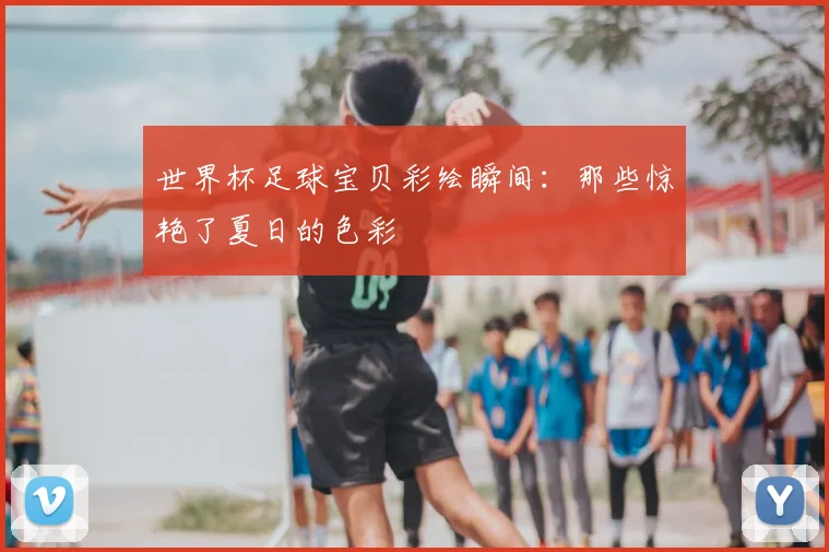 世界杯足球宝贝彩绘瞬间：那些惊艳了夏日的色彩